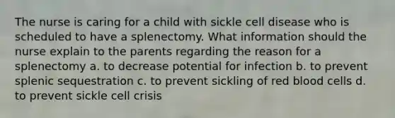 The nurse is caring for a child with sickle cell disease who is scheduled to have a splenectomy. What information should the nurse explain to the parents regarding the reason for a splenectomy a. to decrease potential for infection b. to prevent splenic sequestration c. to prevent sickling of red blood cells d. to prevent sickle cell crisis