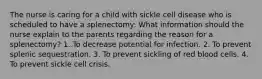 The nurse is caring for a child with sickle cell disease who is scheduled to have a splenectomy: What information should the nurse explain to the parents regarding the reason for a splenectomy? 1. To decrease potential for infection. 2. To prevent splenic sequestration. 3. To prevent sickling of red blood cells. 4. To prevent sickle cell crisis.