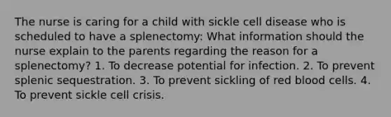 The nurse is caring for a child with sickle cell disease who is scheduled to have a splenectomy: What information should the nurse explain to the parents regarding the reason for a splenectomy? 1. To decrease potential for infection. 2. To prevent splenic sequestration. 3. To prevent sickling of red blood cells. 4. To prevent sickle cell crisis.