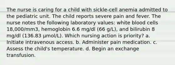 The nurse is caring for a child with sickle-cell anemia admitted to the pediatric unit. The child reports severe pain and fever. The nurse notes the following laboratory values: white blood cells 18,000/mm3, hemoglobin 6.6 mg/dl (66 g/L), and bilirubin 8 mg/dl (136.83 µmol/L). Which nursing action is priority? a. Initiate intravenous access. b. Administer pain medication. c. Assess the child's temperature. d. Begin an exchange transfusion.