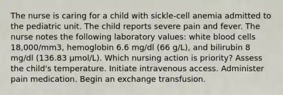 The nurse is caring for a child with sickle-cell anemia admitted to the pediatric unit. The child reports severe pain and fever. The nurse notes the following laboratory values: white blood cells 18,000/mm3, hemoglobin 6.6 mg/dl (66 g/L), and bilirubin 8 mg/dl (136.83 µmol/L). Which nursing action is priority? Assess the child's temperature. Initiate intravenous access. Administer pain medication. Begin an exchange transfusion.