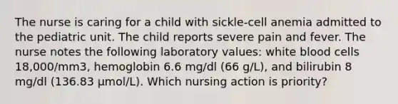 The nurse is caring for a child with sickle-cell anemia admitted to the pediatric unit. The child reports severe pain and fever. The nurse notes the following laboratory values: white blood cells 18,000/mm3, hemoglobin 6.6 mg/dl (66 g/L), and bilirubin 8 mg/dl (136.83 µmol/L). Which nursing action is priority?