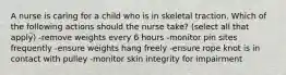 A nurse is caring for a child who is in skeletal traction. Which of the following actions should the nurse take? (select all that apply) -remove weights every 6 hours -monitor pin sites frequently -ensure weights hang freely -ensure rope knot is in contact with pulley -monitor skin integrity for impairment