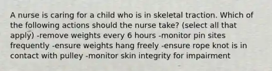 A nurse is caring for a child who is in skeletal traction. Which of the following actions should the nurse take? (select all that apply) -remove weights every 6 hours -monitor pin sites frequently -ensure weights hang freely -ensure rope knot is in contact with pulley -monitor skin integrity for impairment