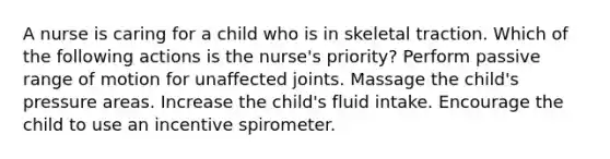 A nurse is caring for a child who is in skeletal traction. Which of the following actions is the nurse's priority? Perform passive range of motion for unaffected joints. Massage the child's pressure areas. Increase the child's fluid intake. Encourage the child to use an incentive spirometer.