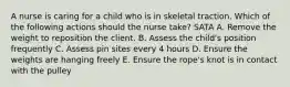 A nurse is caring for a child who is in skeletal traction. Which of the following actions should the nurse take? SATA A. Remove the weight to reposition the client. B. Assess the child's position frequently C. Assess pin sites every 4 hours D. Ensure the weights are hanging freely E. Ensure the rope's knot is in contact with the pulley