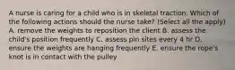 A nurse is caring for a child who is in skeletal traction. Which of the following actions should the nurse take? (Select all the apply) A. remove the weights to reposition the client B. assess the child's position frequently C. assess pin sites every 4 hr D. ensure the weights are hanging frequently E. ensure the rope's knot is in contact with the pulley