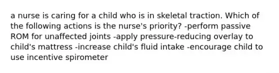 a nurse is caring for a child who is in skeletal traction. Which of the following actions is the nurse's priority? -perform passive ROM for unaffected joints -apply pressure-reducing overlay to child's mattress -increase child's fluid intake -encourage child to use incentive spirometer