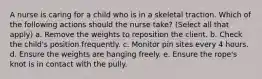 A nurse is caring for a child who is in a skeletal traction. Which of the following actions should the nurse take? (Select all that apply) a. Remove the weights to reposition the client. b. Check the child's position frequently. c. Monitor pin sites every 4 hours. d. Ensure the weights are hanging freely. e. Ensure the rope's knot is in contact with the pully.