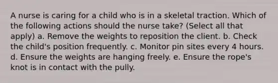 A nurse is caring for a child who is in a skeletal traction. Which of the following actions should the nurse take? (Select all that apply) a. Remove the weights to reposition the client. b. Check the child's position frequently. c. Monitor pin sites every 4 hours. d. Ensure the weights are hanging freely. e. Ensure the rope's knot is in contact with the pully.