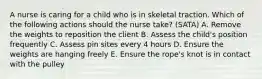 A nurse is caring for a child who is in skeletal traction. Which of the following actions should the nurse take? (SATA) A. Remove the weights to reposition the client B. Assess the child's position frequently C. Assess pin sites every 4 hours D. Ensure the weights are hanging freely E. Ensure the rope's knot is in contact with the pulley