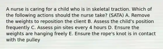 A nurse is caring for a child who is in skeletal traction. Which of the following actions should the nurse take? (SATA) A. Remove the weights to reposition the client B. Assess the child's position frequently C. Assess pin sites every 4 hours D. Ensure the weights are hanging freely E. Ensure the rope's knot is in contact with the pulley