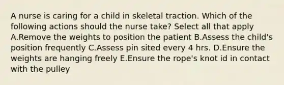 A nurse is caring for a child in skeletal traction. Which of the following actions should the nurse take? Select all that apply A.Remove the weights to position the patient B.Assess the child's position frequently C.Assess pin sited every 4 hrs. D.Ensure the weights are hanging freely E.Ensure the rope's knot id in contact with the pulley