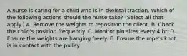 A nurse is caring for a child who is in skeletal traction. Which of the following actions should the nurse take? (Select all that apply.) A. Remove the weights to reposition the client. B. Check the child's position frequently. C. Monitor pin sites every 4 hr. D. Ensure the weights are hanging freely. E. Ensure the rope's knot is in contact with the pulley.