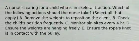 A nurse is caring for a child who is in skeletal traction. Which of the following actions should the nurse take? (Select all that apply.) A. Remove the weights to reposition the client. B. Check the child's position frequently. C. Monitor pin sites every 4 hr. D. Ensure the weights are hanging freely. E. Ensure the rope's knot is in contact with the pulley.