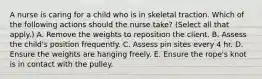 A nurse is caring for a child who is in skeletal traction. Which of the following actions should the nurse take? (Select all that apply.) A. Remove the weights to reposition the client. B. Assess the child's position frequently. C. Assess pin sites every 4 hr. D. Ensure the weights are hanging freely. E. Ensure the rope's knot is in contact with the pulley.