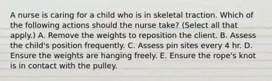 A nurse is caring for a child who is in skeletal traction. Which of the following actions should the nurse take? (Select all that apply.) A. Remove the weights to reposition the client. B. Assess the child's position frequently. C. Assess pin sites every 4 hr. D. Ensure the weights are hanging freely. E. Ensure the rope's knot is in contact with the pulley.