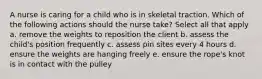 A nurse is caring for a child who is in skeletal traction. Which of the following actions should the nurse take? Select all that apply a. remove the weights to reposition the client b. assess the child's position frequently c. assess pin sites every 4 hours d. ensure the weights are hanging freely e. ensure the rope's knot is in contact with the pulley