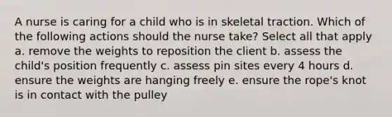 A nurse is caring for a child who is in skeletal traction. Which of the following actions should the nurse take? Select all that apply a. remove the weights to reposition the client b. assess the child's position frequently c. assess pin sites every 4 hours d. ensure the weights are hanging freely e. ensure the rope's knot is in contact with the pulley