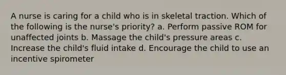 A nurse is caring for a child who is in skeletal traction. Which of the following is the nurse's priority? a. Perform passive ROM for unaffected joints b. Massage the child's pressure areas c. Increase the child's fluid intake d. Encourage the child to use an incentive spirometer