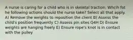 A nurse is caring for a child who is in skeletal traction. Whcih fot he following actions should the nurse take? Select all that apply. A) Remove the weights to reposition the client B) Assess the child's position frequently C) Assess pin sites Q4H D) Ensure weights are hanging freely E) Ensure rope's knot is in contact with the pulley