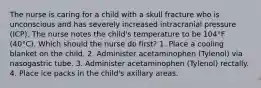 The nurse is caring for a child with a skull fracture who is unconscious and has severely increased intracranial pressure (ICP). The nurse notes the child's temperature to be 104°F (40°C). Which should the nurse do first? 1. Place a cooling blanket on the child. 2. Administer acetaminophen (Tylenol) via nasogastric tube. 3. Administer acetaminophen (Tylenol) rectally. 4. Place ice packs in the child's axillary areas.