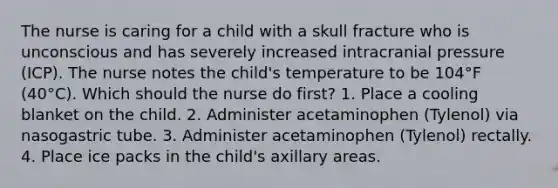 The nurse is caring for a child with a skull fracture who is unconscious and has severely increased intracranial pressure (ICP). The nurse notes the child's temperature to be 104°F (40°C). Which should the nurse do first? 1. Place a cooling blanket on the child. 2. Administer acetaminophen (Tylenol) via nasogastric tube. 3. Administer acetaminophen (Tylenol) rectally. 4. Place ice packs in the child's axillary areas.