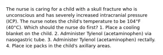 The nurse is caring for a child with a skull fracture who is unconscious and has severely increased intracranial pressure (ICP). The nurse notes the child's temperature to be 104°F (40°C). Which should the nurse do first? 1. Place a cooling blanket on the child. 2. Administer Tylenol (acetaminophen) via nasogastric tube. 3. Administer Tylenol (acetaminophen) rectally. 4. Place ice packs in the child's axillary areas.