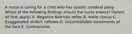 A nurse is caring for a child who has spastic cerebral palsy. Which of the following findings should the nurse expect? (Select all that apply) A. Negative Babinski reflex B. Ankle clonus C. Exaggerated stretch reflexes D. Uncontrollable movements of the face E. Contractures