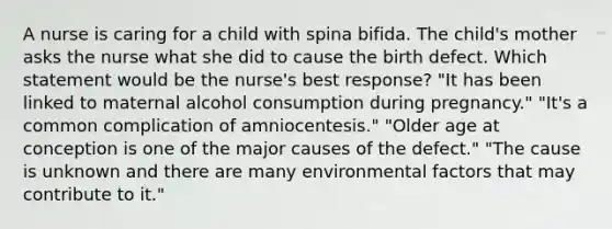 A nurse is caring for a child with spina bifida. The child's mother asks the nurse what she did to cause the birth defect. Which statement would be the nurse's best response? "It has been linked to maternal alcohol consumption during pregnancy." "It's a common complication of amniocentesis." "Older age at conception is one of the major causes of the defect." "The cause is unknown and there are many environmental factors that may contribute to it."