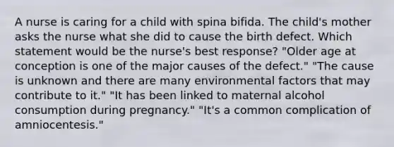 A nurse is caring for a child with spina bifida. The child's mother asks the nurse what she did to cause the birth defect. Which statement would be the nurse's best response? "Older age at conception is one of the major causes of the defect." "The cause is unknown and there are many environmental factors that may contribute to it." "It has been linked to maternal alcohol consumption during pregnancy." "It's a common complication of amniocentesis."