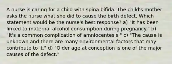 A nurse is caring for a child with spina bifida. The child's mother asks the nurse what she did to cause the birth defect. Which statement would be the nurse's best response? a) "It has been linked to maternal alcohol consumption during pregnancy." b) "It's a common complication of amniocentesis." c) "The cause is unknown and there are many environmental factors that may contribute to it." d) "Older age at conception is one of the major causes of the defect."