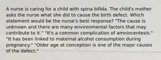 A nurse is caring for a child with spina bifida. The child's mother asks the nurse what she did to cause the birth defect. Which statement would be the nurse's best response? "The cause is unknown and there are many environmental factors that may contribute to it." "It's a common complication of amniocentesis." "It has been linked to maternal alcohol consumption during pregnancy." "Older age at conception is one of the major causes of the defect."