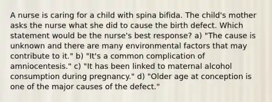 A nurse is caring for a child with spina bifida. The child's mother asks the nurse what she did to cause the birth defect. Which statement would be the nurse's best response? a) "The cause is unknown and there are many environmental factors that may contribute to it." b) "It's a common complication of amniocentesis." c) "It has been linked to maternal alcohol consumption during pregnancy." d) "Older age at conception is one of the major causes of the defect."