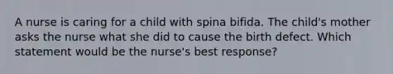 A nurse is caring for a child with spina bifida. The child's mother asks the nurse what she did to cause the birth defect. Which statement would be the nurse's best response?