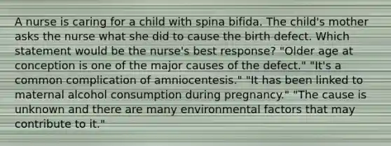 A nurse is caring for a child with spina bifida. The child's mother asks the nurse what she did to cause the birth defect. Which statement would be the nurse's best response? "Older age at conception is one of the major causes of the defect." "It's a common complication of amniocentesis." "It has been linked to maternal alcohol consumption during pregnancy." "The cause is unknown and there are many environmental factors that may contribute to it."