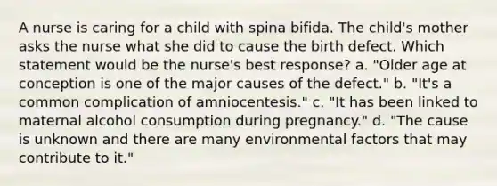 A nurse is caring for a child with spina bifida. The child's mother asks the nurse what she did to cause the birth defect. Which statement would be the nurse's best response? a. "Older age at conception is one of the major causes of the defect." b. "It's a common complication of amniocentesis." c. "It has been linked to maternal alcohol consumption during pregnancy." d. "The cause is unknown and there are many environmental factors that may contribute to it."