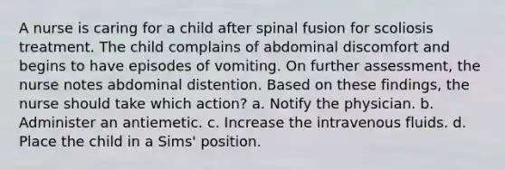 A nurse is caring for a child after spinal fusion for scoliosis treatment. The child complains of abdominal discomfort and begins to have episodes of vomiting. On further assessment, the nurse notes abdominal distention. Based on these findings, the nurse should take which action? a. Notify the physician. b. Administer an antiemetic. c. Increase the intravenous fluids. d. Place the child in a Sims' position.