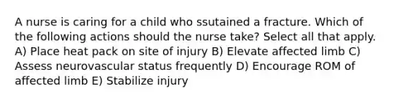 A nurse is caring for a child who ssutained a fracture. Which of the following actions should the nurse take? Select all that apply. A) Place heat pack on site of injury B) Elevate affected limb C) Assess neurovascular status frequently D) Encourage ROM of affected limb E) Stabilize injury