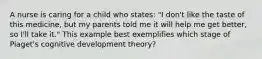 A nurse is caring for a child who states: "I don't like the taste of this medicine, but my parents told me it will help me get better, so I'll take it." This example best exemplifies which stage of Piaget's cognitive development theory?