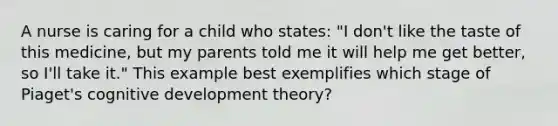 A nurse is caring for a child who states: "I don't like the taste of this medicine, but my parents told me it will help me get better, so I'll take it." This example best exemplifies which stage of Piaget's cognitive development theory?