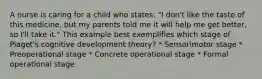 A nurse is caring for a child who states: "I don't like the taste of this medicine, but my parents told me it will help me get better, so I'll take it." This example best exemplifies which stage of Piaget's cognitive development theory? * Sensorimotor stage * Preoperational stage * Concrete operational stage * Formal operational stage