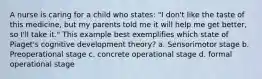 A nurse is caring for a child who states: "I don't like the taste of this medicine, but my parents told me it will help me get better, so I'll take it." This example best exemplifies which state of Piaget's cognitive development theory? a. Sensorimotor stage b. Preoperational stage c. concrete operational stage d. formal operational stage