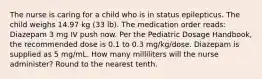 The nurse is caring for a child who is in status epilepticus. The child weighs 14.97 kg (33 lb). The medication order reads: Diazepam 3 mg IV push now. Per the Pediatric Dosage Handbook, the recommended dose is 0.1 to 0.3 mg/kg/dose. Diazepam is supplied as 5 mg/mL. How many milliliters will the nurse administer? Round to the nearest tenth.