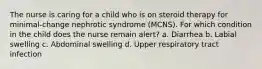 The nurse is caring for a child who is on steroid therapy for minimal-change nephrotic syndrome (MCNS). For which condition in the child does the nurse remain alert? a. Diarrhea b. Labial swelling c. Abdominal swelling d. Upper respiratory tract infection