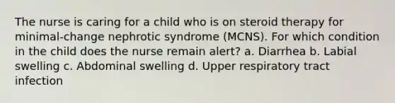 The nurse is caring for a child who is on steroid therapy for minimal-change nephrotic syndrome (MCNS). For which condition in the child does the nurse remain alert? a. Diarrhea b. Labial swelling c. Abdominal swelling d. Upper respiratory tract infection