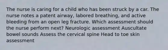 The nurse is caring for a child who has been struck by a car. The nurse notes a patent airway, labored breathing, and active bleeding from an open leg fracture. Which assessment should the nurse perform next? Neurologic assessment Auscultate bowel sounds Assess the cervical spine Head to toe skin assessment