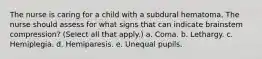 The nurse is caring for a child with a subdural hematoma. The nurse should assess for what signs that can indicate brainstem compression? (Select all that apply.) a. Coma. b. Lethargy. c. Hemiplegia. d. Hemiparesis. e. Unequal pupils.