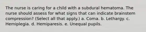 The nurse is caring for a child with a subdural hematoma. The nurse should assess for what signs that can indicate brainstem compression? (Select all that apply.) a. Coma. b. Lethargy. c. Hemiplegia. d. Hemiparesis. e. Unequal pupils.