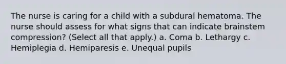 The nurse is caring for a child with a subdural hematoma. The nurse should assess for what signs that can indicate brainstem compression? (Select all that apply.) a. Coma b. Lethargy c. Hemiplegia d. Hemiparesis e. Unequal pupils